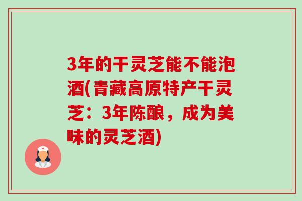 3年的干灵芝能不能泡酒(青藏高原特产干灵芝：3年陈酿，成为美味的灵芝酒)-第1张图片-卓越灵芝孢子粉