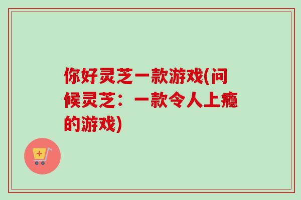 你好灵芝一款游戏(问候灵芝：一款令人上瘾的游戏)-第1张图片-卓越灵芝孢子粉