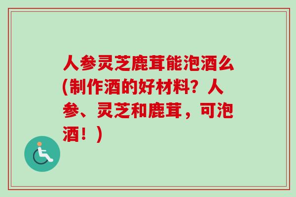 人参灵芝鹿茸能泡酒么(制作酒的好材料?人参、灵芝和鹿茸,可泡酒!)-第1张图片-卓越灵芝孢子粉 人参灵芝鹿茸能泡酒么(制作酒的好材料?人参、灵芝和鹿茸,可泡酒!)-第1张图片-卓越灵芝孢子粉