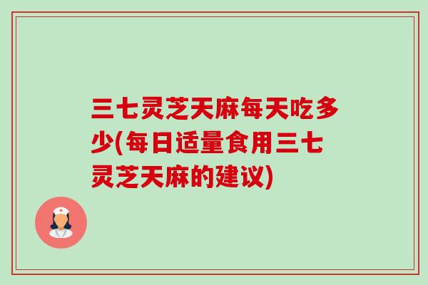 三七灵芝天麻每天吃多少(每日适量食用三七灵芝天麻的建议)-第1张图片-卓越灵芝孢子粉