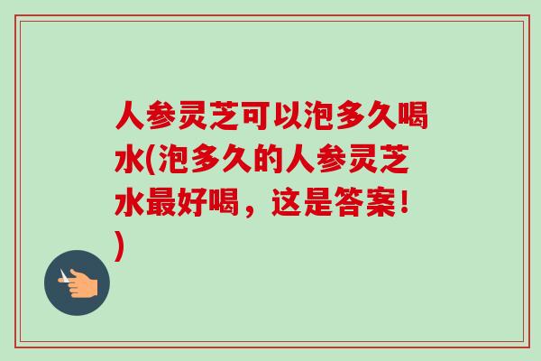 人参灵芝可以泡多久喝水(泡多久的人参灵芝水最好喝，这是答案！)-第1张图片-卓越灵芝孢子粉