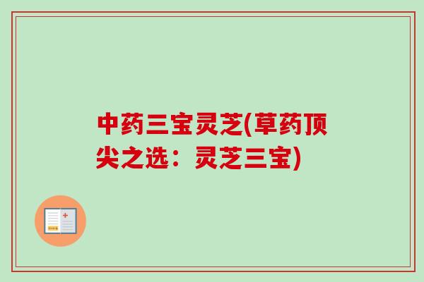 中药三宝灵芝(草药顶尖之选：灵芝三宝)-第1张图片-卓越灵芝孢子粉