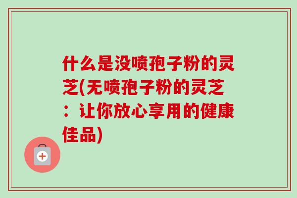 什么是没喷孢子粉的灵芝(无喷孢子粉的灵芝:让你放心享用的健康佳品)-第1张图片-卓越灵芝孢子粉 什么是没喷孢子粉的灵芝(无喷孢子粉的灵芝:让你放心享用的健康佳品)-第1张图片-卓越灵芝孢子粉