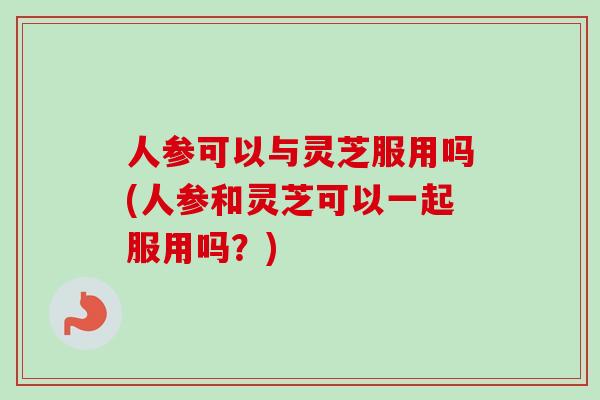 人参可以与灵芝服用吗(人参和灵芝可以一起服用吗？)-第1张图片-卓越灵芝孢子粉