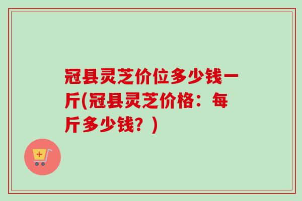 冠县灵芝价位多少钱一斤(冠县灵芝价格:每斤多少钱?)-第1张图片-卓越灵芝孢子粉 冠县灵芝价位多少钱一斤(冠县灵芝价格:每斤多少钱?)-第1张图片-卓越灵芝孢子粉