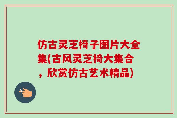 仿古灵芝椅子图片大全集(古风灵芝椅大集合,欣赏仿古艺术精品)-第1张图片-卓越灵芝孢子粉 仿古灵芝椅子图片大全集(古风灵芝椅大集合,欣赏仿古艺术精品)-第1张图片-卓越灵芝孢子粉