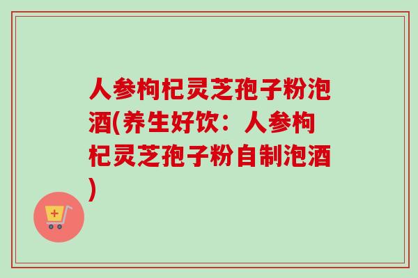 人参枸杞灵芝孢子粉泡酒(养生好饮:人参枸杞灵芝孢子粉自制泡酒)-第1张图片-卓越灵芝孢子粉 人参枸杞灵芝孢子粉泡酒(养生好饮:人参枸杞灵芝孢子粉自制泡酒)-第1张图片-卓越灵芝孢子粉