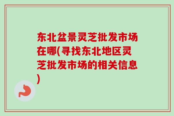 东北盆景灵芝批发市场在哪(寻找东北地区灵芝批发市场的相关信息)-第1张图片-卓越灵芝孢子粉 东北盆景灵芝批发市场在哪(寻找东北地区灵芝批发市场的相关信息)-第1张图片-卓越灵芝孢子粉