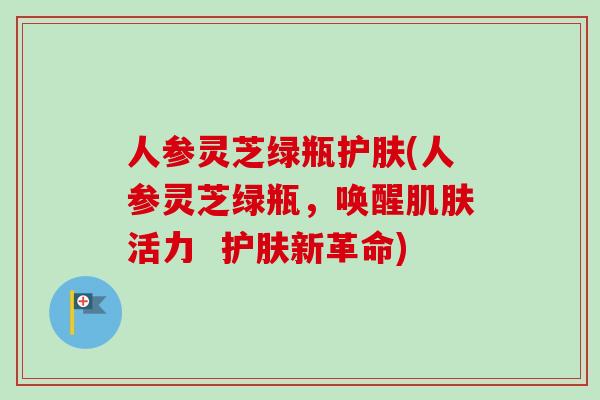 人参灵芝绿瓶护肤(人参灵芝绿瓶,唤醒肌肤活力 护肤新革命)-第1张图片-卓越灵芝孢子粉 人参灵芝绿瓶护肤(人参灵芝绿瓶,唤醒肌肤活力 护肤新革命)-第1张图片-卓越灵芝孢子粉