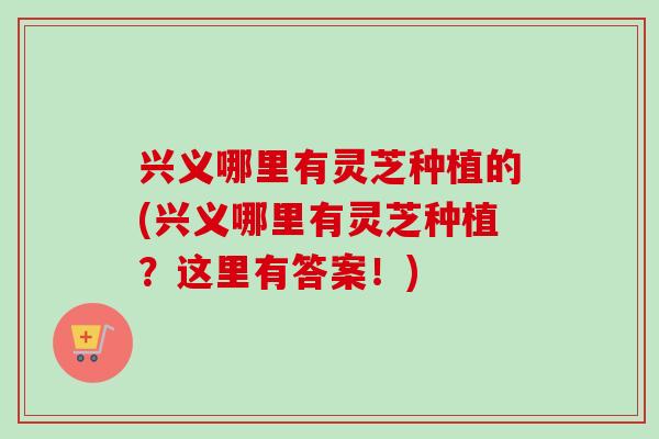 兴义哪里有灵芝种植的(兴义哪里有灵芝种植?这里有答案!)-第1张图片-卓越灵芝孢子粉 兴义哪里有灵芝种植的(兴义哪里有灵芝种植?这里有答案!)-第1张图片-卓越灵芝孢子粉