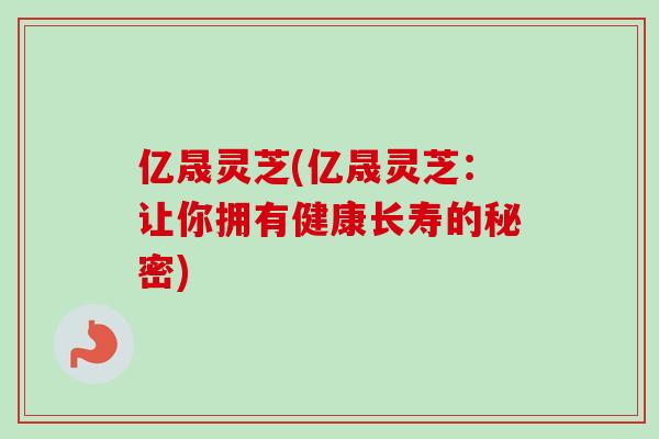 亿晟灵芝(亿晟灵芝:让你拥有健康长寿的秘密)-第1张图片-卓越灵芝孢子粉 亿晟灵芝(亿晟灵芝:让你拥有健康长寿的秘密)-第1张图片-卓越灵芝孢子粉