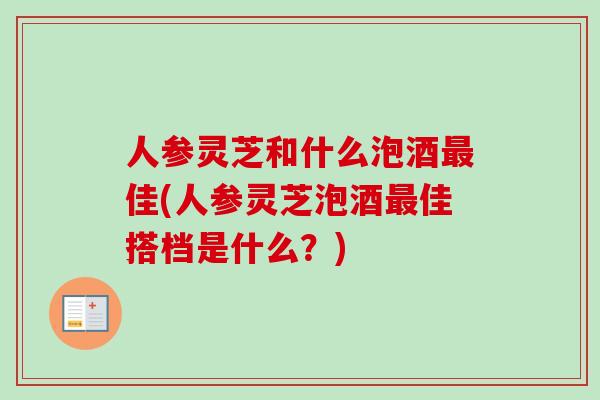 人参灵芝和什么泡酒最佳(人参灵芝泡酒最佳搭档是什么?)-第1张图片-卓越灵芝孢子粉 人参灵芝和什么泡酒最佳(人参灵芝泡酒最佳搭档是什么?)-第1张图片-卓越灵芝孢子粉