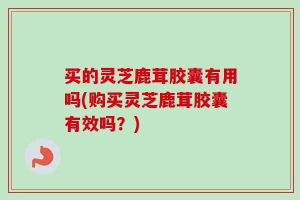 买的灵芝鹿茸胶囊有用吗(购买灵芝鹿茸胶囊有效吗?)-第1张图片-卓越灵芝孢子粉 买的灵芝鹿茸胶囊有用吗(购买灵芝鹿茸胶囊有效吗?)-第1张图片-卓越灵芝孢子粉
