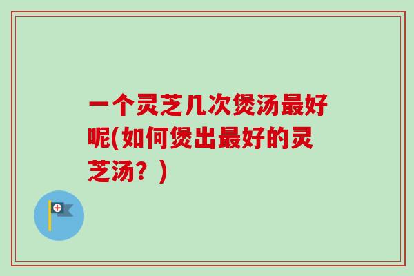 一个灵芝几次煲汤最好呢(如何煲出最好的灵芝汤？)-第1张图片-卓越灵芝孢子粉