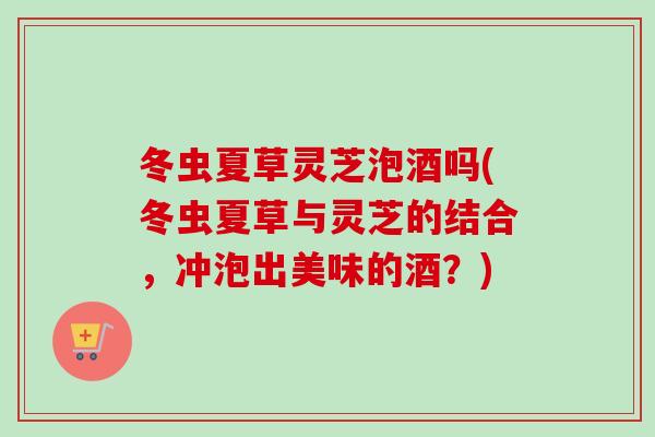 冬虫夏草灵芝泡酒吗(冬虫夏草与灵芝的结合,冲泡出美味的酒?)-第1张图片-卓越灵芝孢子粉 冬虫夏草灵芝泡酒吗(冬虫夏草与灵芝的结合,冲泡出美味的酒?)-第1张图片-卓越灵芝孢子粉