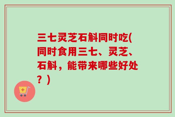 三七灵芝石斛同时吃(同时食用三七、灵芝、石斛,能带来哪些好处?)-第1张图片-卓越灵芝孢子粉 三七灵芝石斛同时吃(同时食用三七、灵芝、石斛,能带来哪些好处?)-第1张图片-卓越灵芝孢子粉