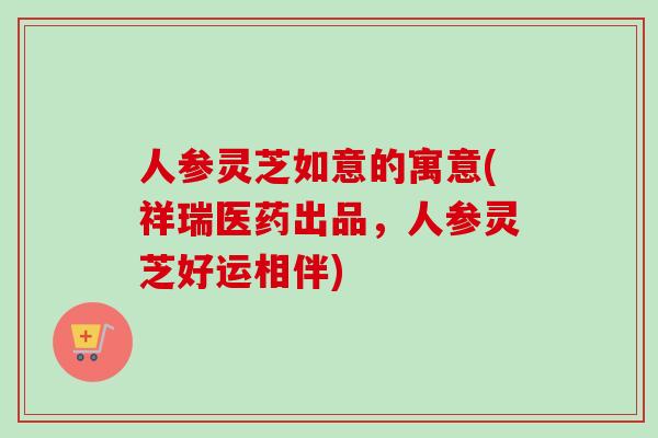 人参灵芝如意的寓意(祥瑞医药出品,人参灵芝好运相伴)-第1张图片-卓越灵芝孢子粉 人参灵芝如意的寓意(祥瑞医药出品,人参灵芝好运相伴)-第1张图片-卓越灵芝孢子粉