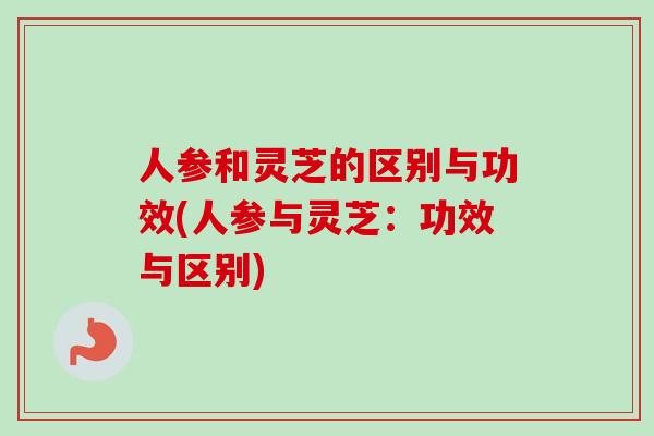 人参和灵芝的区别与功效(人参与灵芝：功效与区别)-第1张图片-卓越灵芝孢子粉