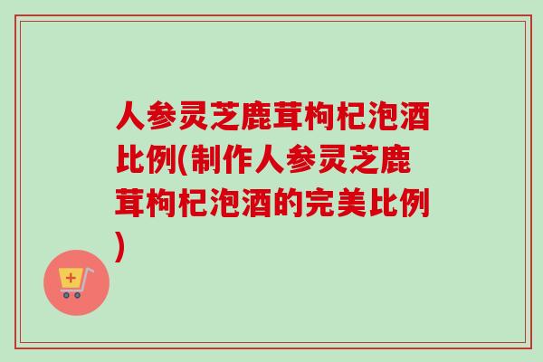 人参灵芝鹿茸枸杞泡酒比例(制作人参灵芝鹿茸枸杞泡酒的完美比例)-第1张图片-卓越灵芝孢子粉 人参灵芝鹿茸枸杞泡酒比例(制作人参灵芝鹿茸枸杞泡酒的完美比例)-第1张图片-卓越灵芝孢子粉