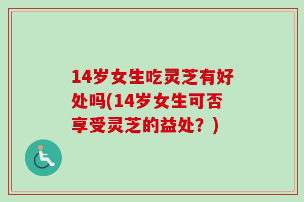 14岁女生吃灵芝有好处吗(14岁女生可否享受灵芝的益处？)-第1张图片-卓越灵芝孢子粉