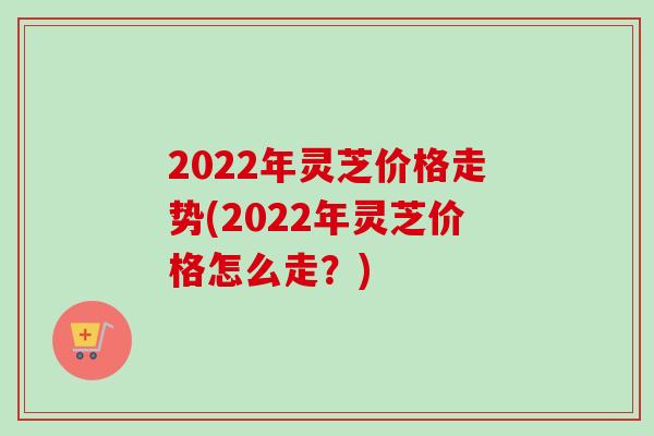 2022年灵芝价格走势(2022年灵芝价格怎么走?)-第1张图片-卓越灵芝孢子粉 2022年灵芝价格走势(2022年灵芝价格怎么走?)-第1张图片-卓越灵芝孢子粉