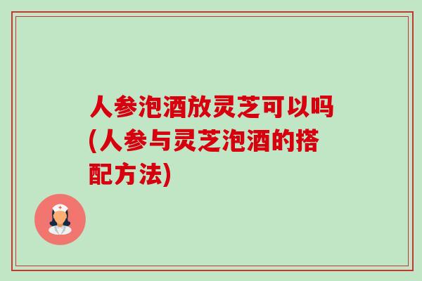 人参泡酒放灵芝可以吗(人参与灵芝泡酒的搭配方法)-第1张图片-卓越灵芝孢子粉