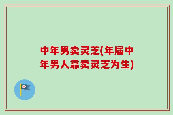 中年男卖灵芝(年届中年男人靠卖灵芝为生)-第1张图片-卓越灵芝孢子粉 中年男卖灵芝(年届中年男人靠卖灵芝为生)-第1张图片-卓越灵芝孢子粉