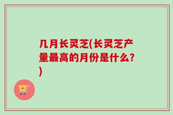 几月长灵芝(长灵芝产量最高的月份是什么?)-第1张图片-卓越灵芝孢子粉 几月长灵芝(长灵芝产量最高的月份是什么?)-第1张图片-卓越灵芝孢子粉
