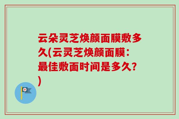 云朵灵芝焕颜面膜敷多久(云灵芝焕颜面膜:最佳敷面时间是多久?)-第1张图片-卓越灵芝孢子粉 云朵灵芝焕颜面膜敷多久(云灵芝焕颜面膜:最佳敷面时间是多久?)-第1张图片-卓越灵芝孢子粉