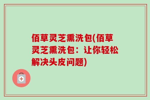 佰草灵芝熏洗包(佰草灵芝熏洗包:让你轻松解决头皮问题)-第1张图片-卓越灵芝孢子粉 佰草灵芝熏洗包(佰草灵芝熏洗包:让你轻松解决头皮问题)-第1张图片-卓越灵芝孢子粉