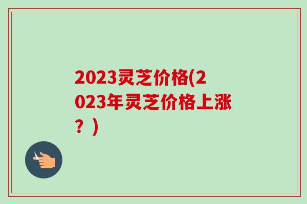 2023灵芝价格(2023年灵芝价格上涨?)-第1张图片-卓越灵芝孢子粉 2023灵芝价格(2023年灵芝价格上涨?)-第1张图片-卓越灵芝孢子粉
