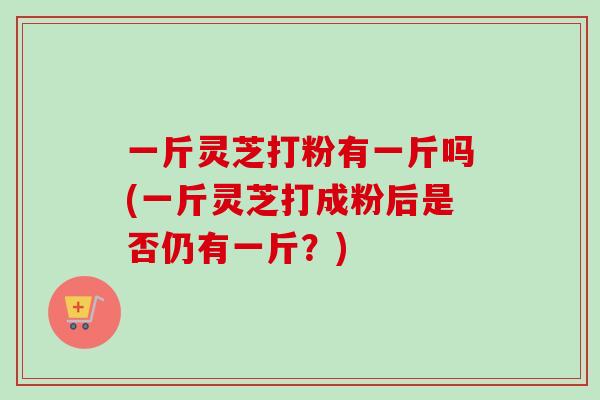 一斤灵芝打粉有一斤吗(一斤灵芝打成粉后是否仍有一斤？)-第1张图片-卓越灵芝孢子粉