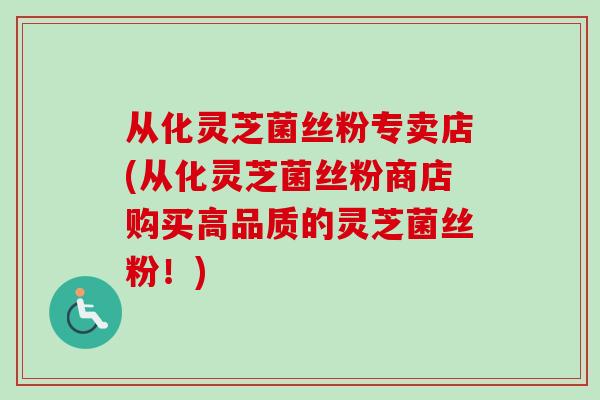 从化灵芝菌丝粉专卖店(从化灵芝菌丝粉商店购买高品质的灵芝菌丝粉！)-第1张图片-卓越灵芝孢子粉