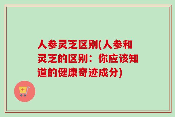 人参灵芝区别(人参和灵芝的区别：你应该知道的健康奇迹成分)-第1张图片-卓越灵芝孢子粉
