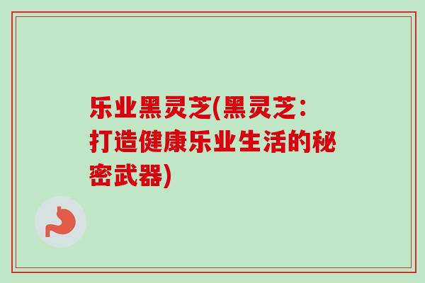 乐业黑灵芝(黑灵芝：打造健康乐业生活的秘密武器)-第1张图片-卓越灵芝孢子粉