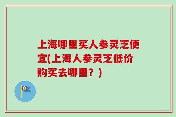 上海哪里买人参灵芝便宜(上海人参灵芝低价购买去哪里?)-第1张图片-卓越灵芝孢子粉 上海哪里买人参灵芝便宜(上海人参灵芝低价购买去哪里?)-第1张图片-卓越灵芝孢子粉
