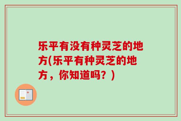 乐平有没有种灵芝的地方(乐平有种灵芝的地方，你知道吗？)-第1张图片-卓越灵芝孢子粉