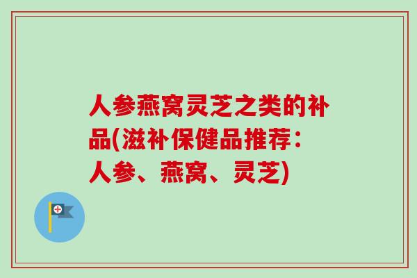 人参燕窝灵芝之类的补品(滋补保健品推荐:人参、燕窝、灵芝)-第1张图片-卓越灵芝孢子粉 人参燕窝灵芝之类的补品(滋补保健品推荐:人参、燕窝、灵芝)-第1张图片-卓越灵芝孢子粉