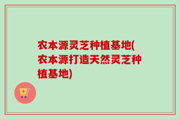 农本源灵芝种植基地(农本源打造天然灵芝种植基地)-第1张图片-卓越灵芝孢子粉