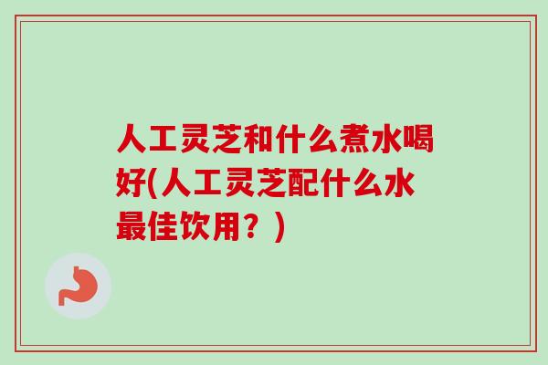 人工灵芝和什么煮水喝好(人工灵芝配什么水最佳饮用?)-第1张图片-卓越灵芝孢子粉 人工灵芝和什么煮水喝好(人工灵芝配什么水最佳饮用?)-第1张图片-卓越灵芝孢子粉