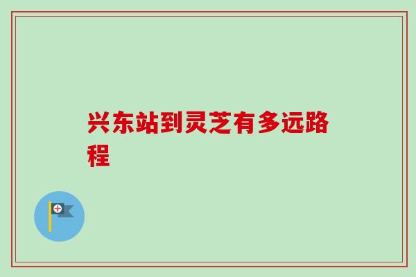兴东站到灵芝有多远路程-第1张图片-卓越灵芝孢子粉