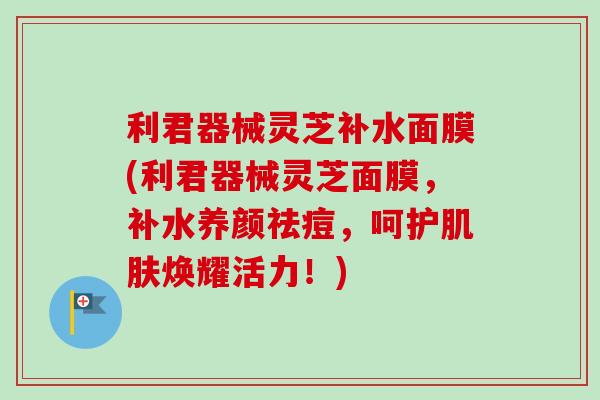 利君器械灵芝补水面膜(利君器械灵芝面膜，补水养颜祛痘，呵护肌肤焕耀活力！)-第1张图片-卓越灵芝孢子粉
