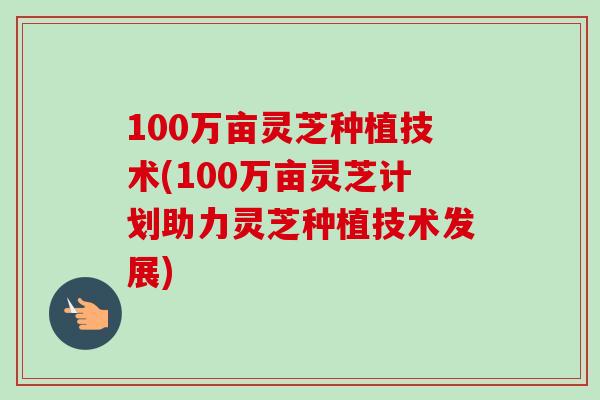 100万亩灵芝种植技术(100万亩灵芝计划助力灵芝种植技术发展)-第1张图片-卓越灵芝孢子粉