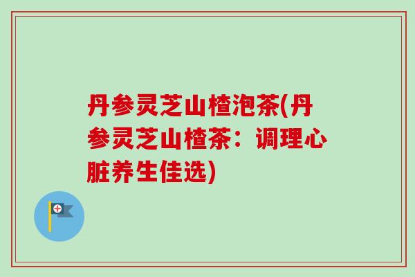 丹参灵芝山楂泡茶(丹参灵芝山楂茶：调理心脏养生佳选)-第1张图片-卓越灵芝孢子粉
