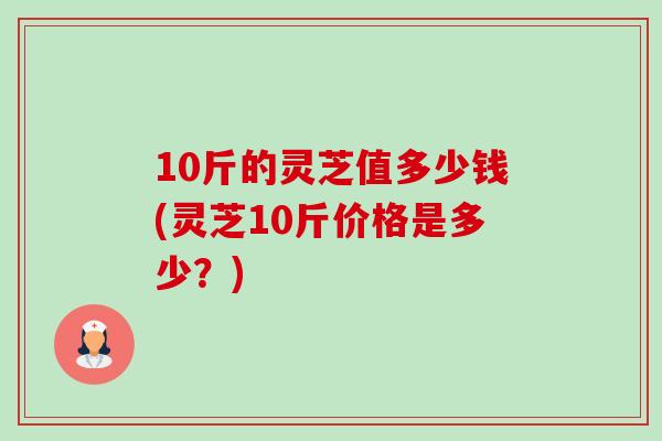 10斤的灵芝值多少钱(灵芝10斤价格是多少？)-第1张图片-卓越灵芝孢子粉