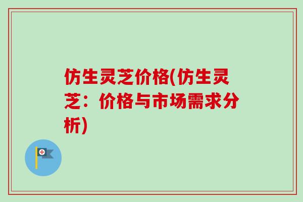 仿生灵芝价格(仿生灵芝:价格与市场需求分析)-第1张图片-卓越灵芝孢子粉 仿生灵芝价格(仿生灵芝:价格与市场需求分析)-第1张图片-卓越灵芝孢子粉