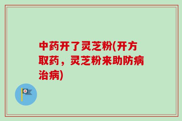 中药开了灵芝粉(开方取药，灵芝粉来助防病治病)-第1张图片-卓越灵芝孢子粉