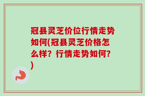 冠县灵芝价位行情走势如何(冠县灵芝价格怎么样？行情走势如何？)-第1张图片-卓越灵芝孢子粉