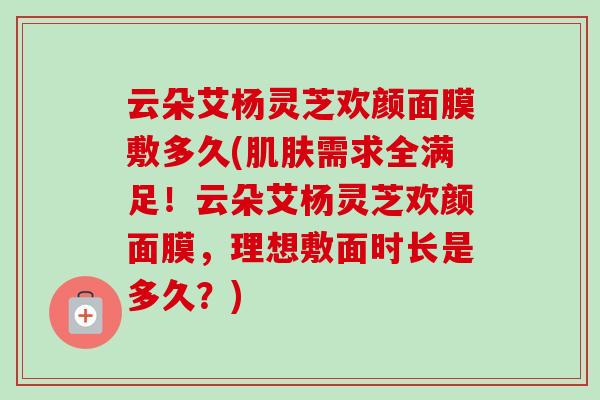 云朵艾杨灵芝欢颜面膜敷多久(肌肤需求全满足!云朵艾杨灵芝欢颜面膜,理想敷面时长是多久?)-第1张图片-卓越灵芝孢子粉 云朵艾杨灵芝欢颜面膜敷多久(肌肤需求全满足!云朵艾杨灵芝欢颜面膜,理想敷面时长是多久?)-第1张图片-卓越灵芝孢子粉