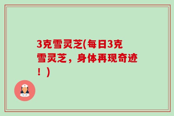 3克雪灵芝(每日3克雪灵芝，身体再现奇迹！)-第1张图片-卓越灵芝孢子粉